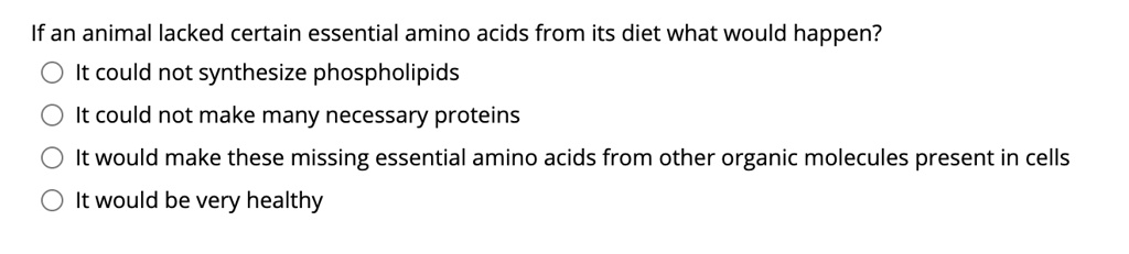If an animal lacked certain essential amino acids from its diet what would happen?
It could not synthesize phospholipids
It could not make many necessary proteins
It would make these missing essential amino acids from other organic molecules present in cells
It would be very healthy