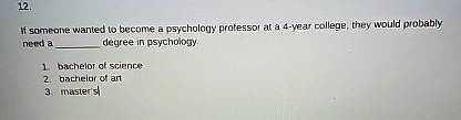 12.
If someone wanted to become a psychology professor at a 4-year college, they would probably
need a  degree in psychology.
1. bachelor of science
2. bachelor of art
3. master's