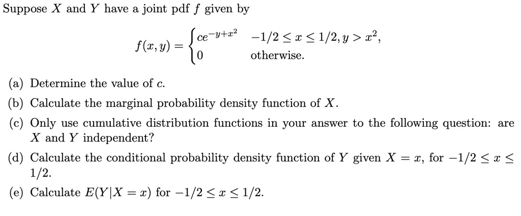 Suppose X and Y have a joint pdf f given by
f(x, y) = 
ce^-y+x^2  -1/2 ? x ? 1/2, y > x^2,
0  otherwise.
(a) Determine the value of c.
(b) Calculate the marginal probability density function of X.
(c) Only use cumulative distribution functions in your answer to the following question: are X and Y independent?
(d) Calculate the conditional probability density function of Y given X = x, for -1/2 ? x ? 1/2.
(e) Calculate E(Y|X = x) for -1/2 ? x ? 1/2.
