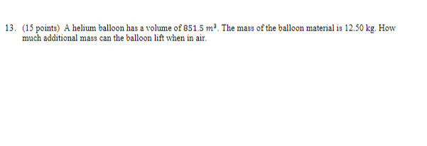 13. (15 points) A helium balloon has a volume of 851.5 m³. The mass of the balloon material is 12.50 kg. How much additional mass can the balloon lift when in air.