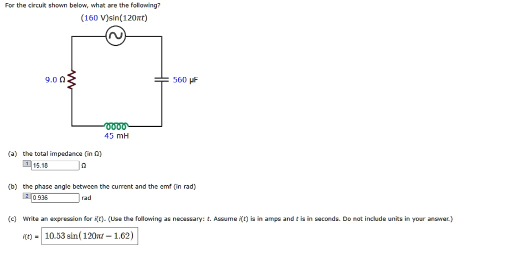 For the circuit shown below, what are the following?
(160 V)sin(120?t)
9.0 ?
560 ?F
45 mH
(a) the total impedance (in ?)
15.18 ?
(b) the phase angle between the current and the emf (in rad)
0.936 rad
(c) Write an expression for i(t). (Use the following as necessary: t. Assume i(t) is in amps and t is in seconds. Do not include units in your answer.)
i(t) = 10.53 sin(120?t - 1.62)