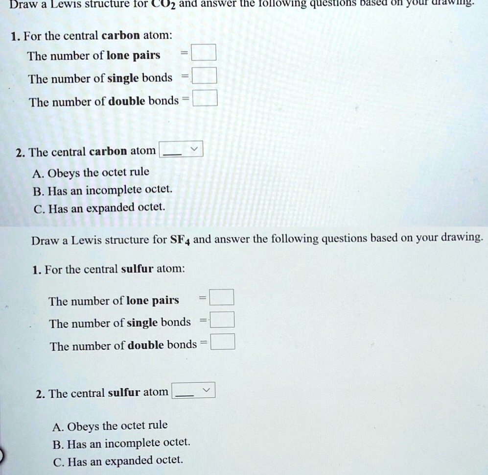 Draw a Lewis structure for CO2 and answer the following questions based on your drawing.

1. For the central carbon atom:
The number of lone pairs =
The number of single bonds =
The number of double bonds =

2. The central carbon atom
A. Obeys the octet rule
B. Has an incomplete octet.
C. Has an expanded octet.

Draw a Lewis structure for SF4 and answer the following questions based on your drawing.

1. For the central sulfur atom:
The number of lone pairs =
The number of single bonds =
The number of double bonds =

2. The central sulfur atom
A. Obeys the octet rule
B. Has an incomplete octet.
C. Has an expanded octet.