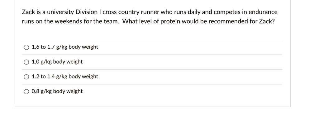 Zack is a university Division I cross country runner who runs daily and competes in endurance runs on the weekends for the team. What level of protein would be recommended for Zack?
1.6 to 1.7 g/kg body weight
1.0 g/kg body weight
1.2 to 1.4 g/kg body weight
0.8 g/kg body weight