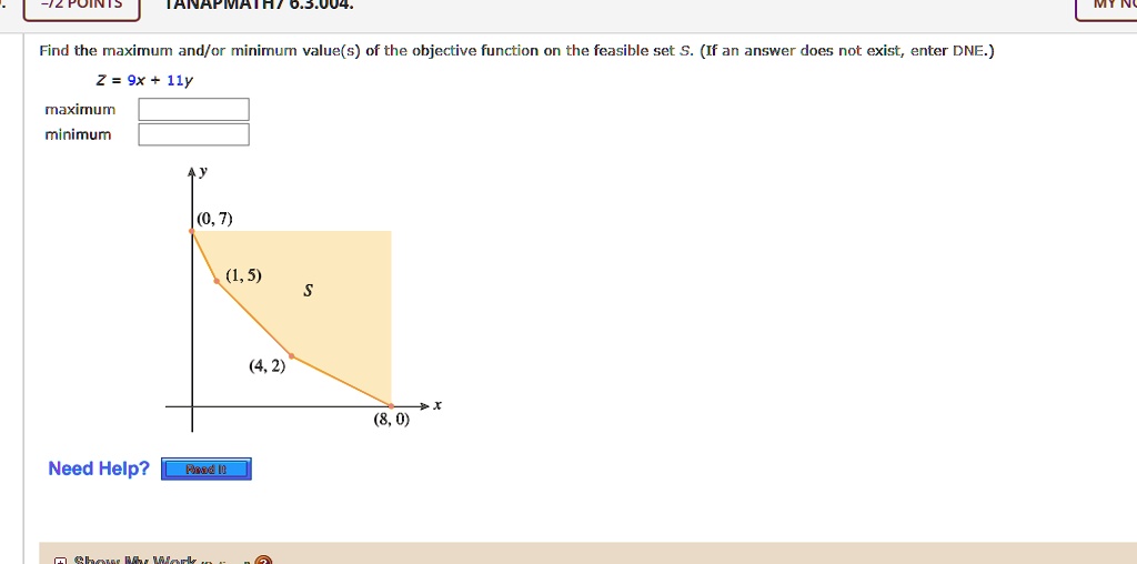 Find the maximum and/or minimum value(s) of the objective function on the feasible set S. (If an answer does not exist, enter DNE.)
Z = 9x + 11y
maximum
minimum
(0, 7)
(1, 5)
(4, 2)
(8, 0)
S