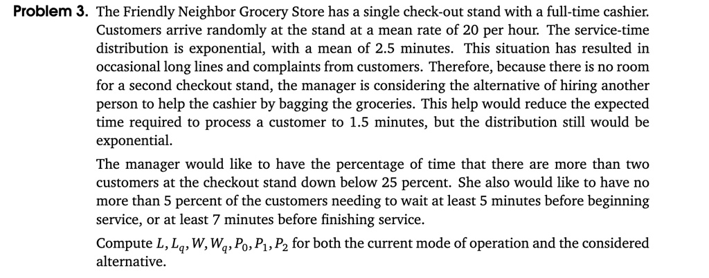 Problem 3. The Friendly Neighbor Grocery Store has a single check-out stand with a full-time cashier. Customers arrive randomly at the stand at a mean rate of 20 per hour. The service-time distribution is exponential, with a mean of 2.5 minutes. This situation has resulted in occasional long lines and complaints from customers. Therefore, because there is no room for a second checkout stand, the manager is considering the alternative of hiring another person to help the cashier by bagging the groceries. This help would reduce the expected time required to process a customer to 1.5 minutes, but the distribution still would be exponential. The manager would like to have the percentage of time that there are more than two customers at the checkout stand down below 25 percent. She also would like to have no more than 5 percent of the customers needing to wait at least 5 minutes before beginning service, or at least 7 minutes before finishing service. Compute L, Lq, W, Wq, P0, P1, P2 for both the current mode of operation and the considered alternative.