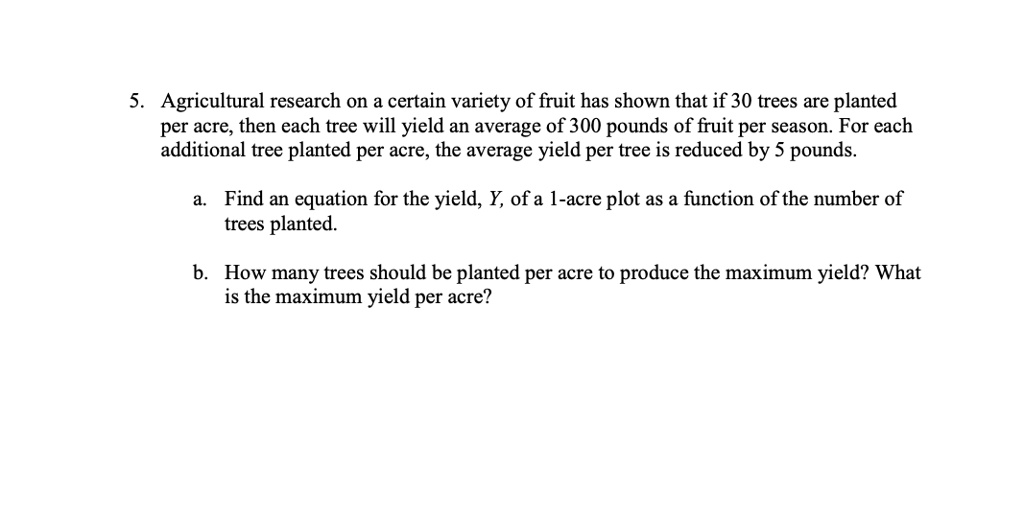 5. Agricultural research on a certain variety of fruit has shown that if 30 trees are planted per acre, then each tree will yield an average of 300 pounds of fruit per season. For each additional tree planted per acre, the average yield per tree is reduced by 5 pounds.

a. Find an equation for the yield, Y, of a 1-acre plot as a function of the number of trees planted.

b. How many trees should be planted per acre to produce the maximum yield? What is the maximum yield per acre?