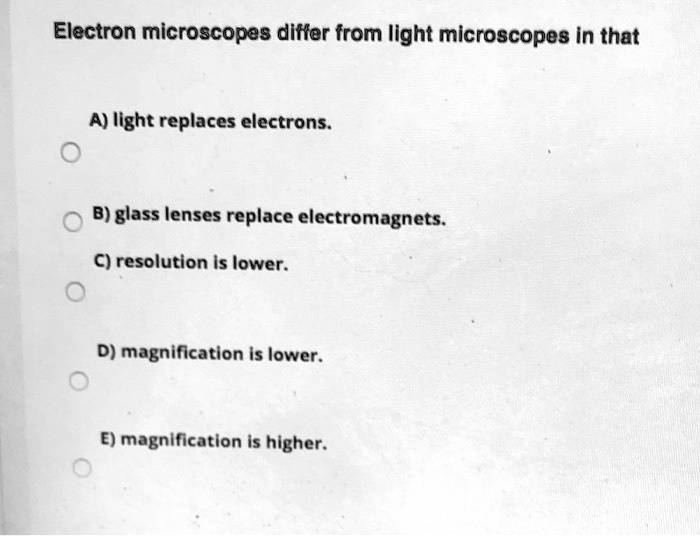 Electron microscopes differ from light microscopes in that
A) light replaces electrons.
B) glass lenses replace electromagnets.
C) resolution is lower.
D) magnification is lower.
E) magnification is higher.