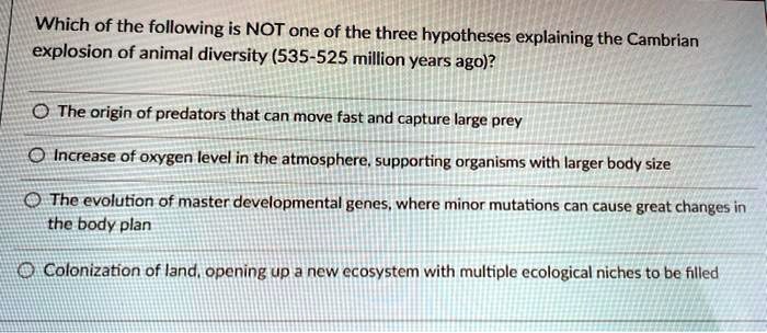 SOLVED: Which of the following is NOT one of the three hypotheses explaining  the Cambrian explosion of animal diversity (535-525 million years ag0)? The  origin of predators that can move fast and
