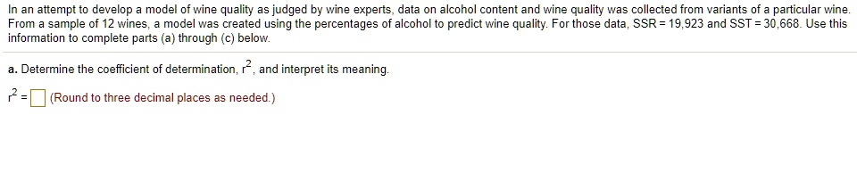 In an attempt to develop a model of wine quality as judged by wine experts, data on alcohol content and wine quality was collected from variants of a particular wine.
From a sample of 12 wines, a model was created using the percentages of alcohol to predict wine quality. For those data, SSR = 19,923 and SST = 30,668. Use this
information to complete parts (a) through (c) below.
a. Determine the coefficient of determination, r^2, and interpret its meaning.
r^2 = (Round to three decimal places as needed.)