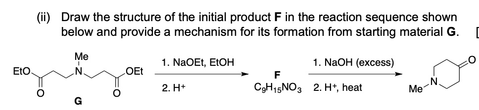 (ii) Draw the structure of the initial product F in the reaction sequence shown below and provide a mechanism for its formation from starting material G.  

Me-N(CH2CH2CO2Et)2  G   —1. NaOEt, EtOH / 2. H+ —>   F C9H15NO3   —1. NaOH (excess) / 2. H+, heat —> N-Me piperidin-4-one