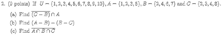 2. (9 points) If U = {1, 2, 3, 4, 5, 6, 7, 8, 9, 10}, A = {1, 2, 3, 5}, B = {2, 4, 6, 7} and C = {2, 3, 4, 8}.
(a) Find (C - B) ∩ A
(b) Find (A - B) - (B - C)
(c) Find A ∩ B ∩ C