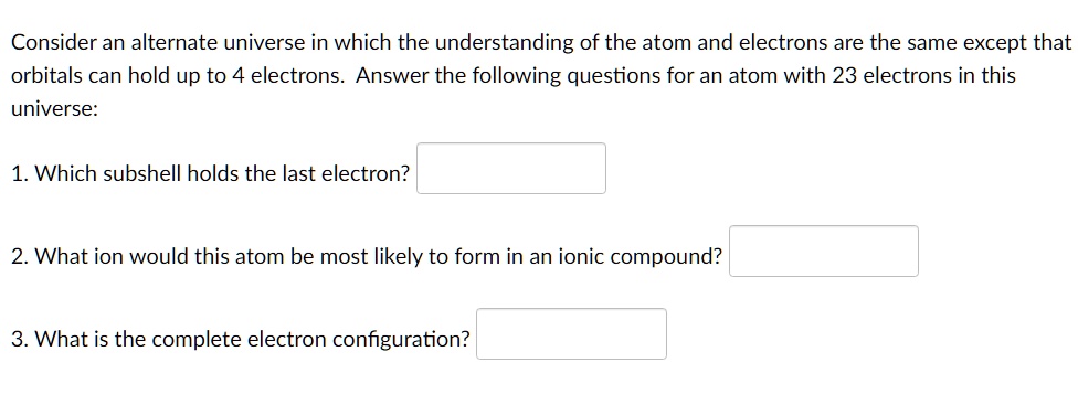 Consider an alternate universe in which the understanding of the atom and electrons are the same except that orbitals can hold up to 4 electrons. Answer the following questions for an atom with 23 electrons in this universe:
1. Which subshell holds the last electron?
2. What ion would this atom be most likely to form in an ionic compound?
3. What is the complete electron configuration?