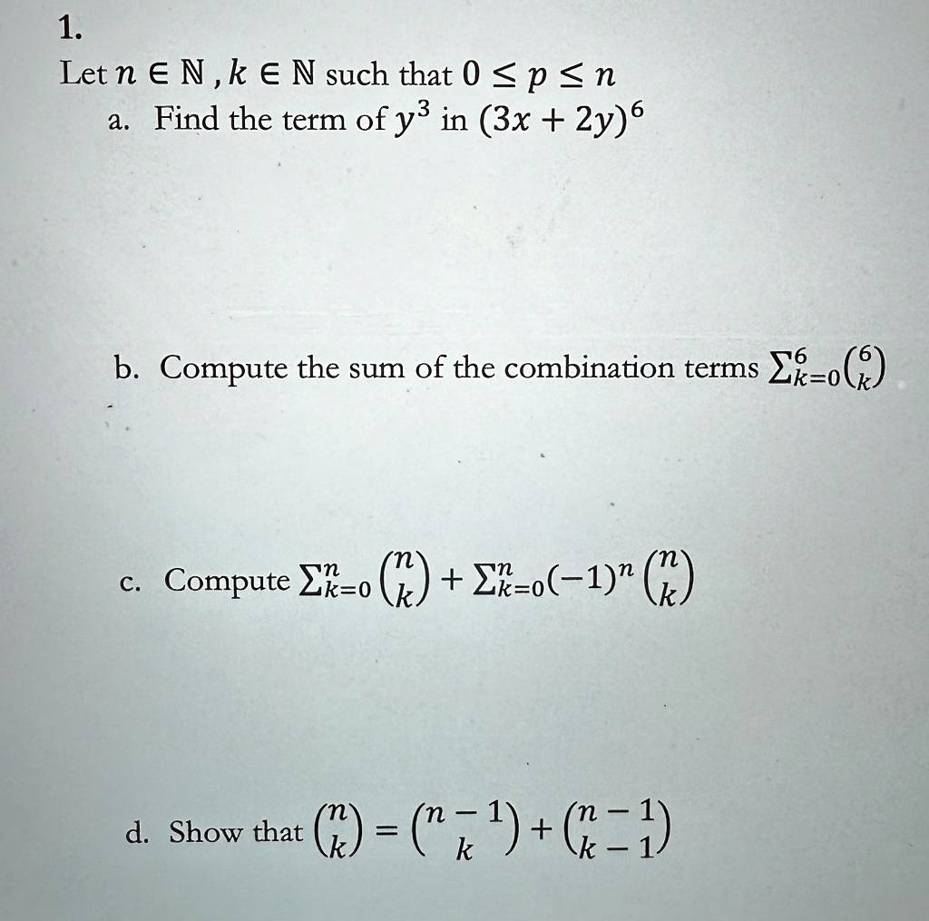 1.
Let n ∈ℕ, k ∈ℕ such that 0 ≤ p ≤ n
a. Find the term of y^3 in (3x + 2y)^6
b. Compute the sum of the combination terms ∑k=0^6 6k
c. Compute ∑k=0^n nk + ∑k=0^n (-1)^k nk
d. Show that nk = n-1k + n-1k-1