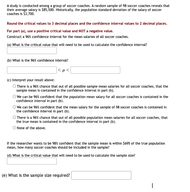 A study is conducted among a group of soccer coaches. A random sample of 98 soccer coaches reveals that their average salary is 85,500. Historically, the population standard deviation of the salary of soccer coaches is3,700.
Round the critical values to 3 decimal places and the confidence interval values to 2 decimal places.
For part (a), use a positive critical value and NOT a negative value.
Construct a 96% confidence interval for the mean salaries of all soccer coaches.
(a) What is the critical value that will need to be used to calculate the confidence interval?
(b) What is the 96% confidence interval?
< μ<
(c) Interpret your result above:
∘There is a 96% chance that out of all possible sample mean salaries for all soccer coaches, that the sample mean is contained in the confidence interval in part (b).
∘We can be 96% confident that the population mean salary for all soccer coaches is contained in the confidence interval in part (b).
∘We can be 96% confident that the mean salary for the sample of 98 soccer coaches is contained in the confidence interval in part (b).
∘There is a 96% chance that out of all possible population mean salaries for all soccer coaches, that the true mean is contained in the confidence interval in part (b).
∘None of the above.
If the researcher wants to be 98% confident that the sample mean is within $695 of the true population mean, how many soccer coaches should be included in the sample?
(d) What is the critical value that will need to be used to calculate the sample size?
(e) What is the sample size required?