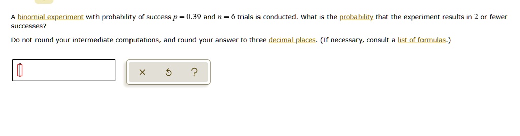 A binomial experiment with probability of success p = 0.39 and n = 6 trials is conducted. What is the probability that the experiment results in 2 or fewer successes?
Do not round your intermediate computations, and round your answer to three decimal places. (If necessary, consult a list of formulas.)