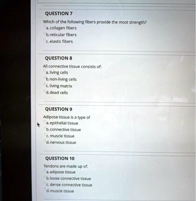QUESTION 7
Which of the following fibers provide the most strength?
a. collagen fibers
b. reticular fibers
c. elastic fibers
QUESTION 8
All connective tissue consists of:
a. living cells
b. non-living cells
c. living matrix
d. dead cells
QUESTION 9
Adipose tissue is a type of
a. epithelial tissue
b. connective tissue
c. muscle tissue
d. nervous tissue
QUESTION 10
Tendons are made up of:
a. adipose tissue
b. loose connective tissue
c. dense connective tissue
d. muscle tissue