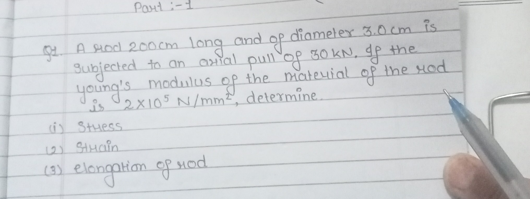 Part:-1
Q1. A rod 200  cm long and of diameter 3.0  cm is subjected to an arial pull of 30 kN. If the young's modulus of the material of the rod is 2 × 10^5 N / mm^2, determine.
(i) Sthess
(2) Strain
(3) elongation of rod