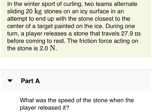 In the winter sport of curling, two teams alternate
sliding 20 kg stones on an icy surface in an
attempt to end up with the stone closest to the
center of a target painted on the ice. During one
turn, a player releases a stone that travels 27.9 m
before coming to rest. The friction force acting on
the stone is 2.0 N.
Part A
What was the speed of the stone when the
player released it?