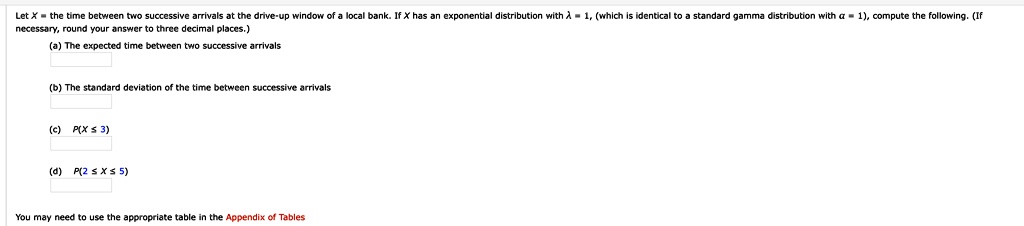Let X = the time between two successive arrivals at the drive-up window of a local bank. If X has an exponential distribution with ? = 1, (which is identical to a standard gamma distribution with ? = 1), compute the following. (If necessary, round your answer to three decimal places.)
(a) The expected time between two successive arrivals

(b) The standard deviation of the time between successive arrivals

(c) P(X ? 3)

(d) P(2 ? X ? 5)

You may need to use the appropriate table in the Appendix of Tables