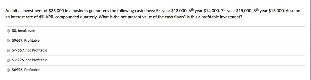 An initial investment of 35,000 in a business guarantees the following cash flows: 5th year13,000. 6th year 14,000. 7th year15,000. 8th year 16,000. Assume an interest rate of 4% APR, compounded quarterly. What is the net present value of the cash flows? Is this a profitable investment?0, break even
9669, Profitable-9669, not Profitable
-6996, not Profitable6996, Profitable