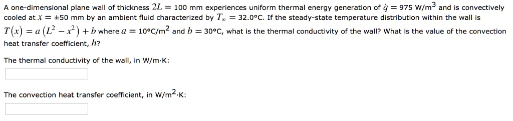 A one-dimensional plane wall of thickness 2L = 100 mm experiences uniform thermal energy generation of q = 975 W/m^3 and is convectively cooled at x = ±50 mm by an ambient fluid characterized by T? = 32.0°C. If the steady-state temperature distribution within the wall is T(x) = a (L^2 - x^2) + b where a = 10°C/m^2 and b = 30°C, what is the thermal conductivity of the wall? What is the value of the convection heat transfer coefficient, h?

The thermal conductivity of the wall, in W/m·K:

The convection heat transfer coefficient, in W/m^2·K: