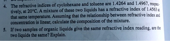 4. The refractive indices of cyclohexane and toluene are 1.4264 and 1.4967, respectively, at 20°C. A mixture of these two liquids has a refractive index of 1.4563 at that same temperature. Assuming that the relationship between refractive index and concentration is linear, calculate the composition of the mixture.
5. If two samples of organic liquids give the same refractive index reading, are the two liquids the same? Explain.