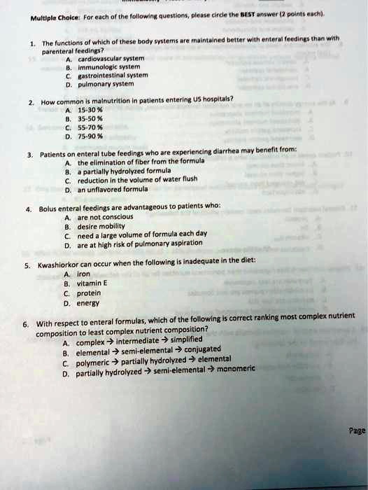 Multiple Choice: For each of the following questions, please circle the BEST answer (2 points each).
1. The functions of which of these body systems are maintained better with enteral feedings than with
parenteral feedings?
A. cardiovascular system
B. immunologic system
C. gastrointestinal system
D. pulmonary system
2. How common is malnutrition in patients entering US hospitals?
A. 15-30%
B. 35-50%
C. 55-70%
D. 75-90%
3. Patients on enteral tube feedings who are experiencing diarrhea may benefit from:
A. the elimination of fiber from the formula
B. a partially hydrolyzed formula
C. reduction in the volume of water flush
D. an unflavored formula
4. Bolus enteral feedings are advantageous to patients who:
A. are not conscious
B. desire mobility
C. need a large volume of formula each day
D. are at high risk of pulmonary aspiration
5. Kwashiorkor can occur when the following is inadequate in the diet:
A. iron
B. vitamin E
C. protein
D. energy
6. With respect to enteral formulas, which of the following is correct ranking most complex nutrient
composition to least complex nutrient composition?
A. complex ? intermediate ? simplified
B. elemental ? semi-elemental ? conjugated
C. polymeric ? partially hydrolyzed ? elemental
D. partially hydrolyzed ? semi-elemental ? monomeric