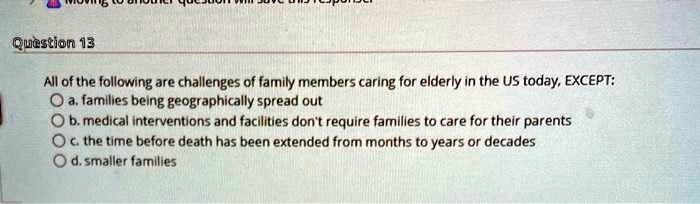 All of the following are challenges of family members caring for elderly in the US today, EXCEPT:
a. families being geographically spread out
b. medical interventions and facilities don't require families to care for their parents
c. the time before death has been extended from months to years or decades
d. smaller families