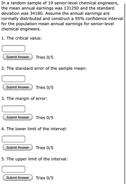In a random sample of 19 senior-level chemical engineers, the mean annual earnings was 131250 and the standard deviation was 34180. Assume the annual earnings are normally distributed and construct a 95% confidence interval for the population mean annual earnings for senior-level chemical engineers.

1. The critical value:

2. The standard error of the sample mean:

3. The margin of error:

4. The lower limit of the interval:

5. The upper limit of the interval: