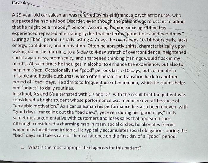 Case 4

A 29-year-old car salesman was referred by his girlfriend, a psychiatric nurse, who suspected he had a Mood Disorder, even though the patient was reluctant to admit that he might be a "moody" person. According to him, since age 14 he has experienced repeated alternating cycles that he terms "good times and bad times." During a "bad" period, usually lasting 4-7 days, he oversleeps 10-14 hours daily, lacks energy, confidence, and motivation. Often he abruptly shifts, characteristically upon waking up in the morning, to a 3-day to 4-day stretch of overconfidence, heightened social awareness, promiscuity, and sharpened thinking ("Things would flash in my mind"). At such times he indulges in alcohol to enhance the experience, but also to help him sleep. Occasionally the "good" periods last 7-10 days, but culminate in irritable and hostile outbursts, which often herald the transition back to another period of "bad" days. He admits to frequent use of marijuana, which he claims helps him "adjust" to daily routines.
In school, A's and B's alternated with C's and D's, with the result that the patient was considered a bright student whose performance was mediocre overall because of "unstable motivation." As a car salesman his performance has also been uneven, with "good days" canceling out the "bad days"; yet even during his "good days," he is sometimes argumentative with customers and loses sales that appeared sure. Although considered a charming man in many social circles, he alienates friends when he is hostile and irritable. He typically accumulates social obligations during the "bad" days and takes care of them all at once on the first day of a "good" period.

1. What is the most appropriate diagnosis for this patient?