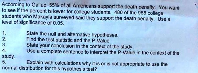 According to Gallup, 55% of all Americans support the death penalty. You want to see if the percent is lower for college students. 480 of the 968 college students who Makayla surveyed said they support the death penalty. Use a level of significance of 0.05.

1. State the null and alternative hypotheses.
2. Find the test statistic and the P-Value
3. State your conclusion in the context of the study.
4. Use a complete sentence to interpret the P-Value in the context of the study.
5. Explain with calculations why it is or is not appropriate to use the normal distribution for this hypothesis test?