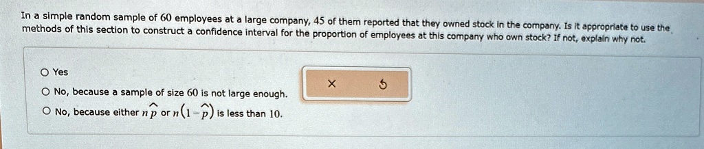In a simple random sample of 60 employees at a large company, 45 of them reported that they owned stock in the company. Is it appropriate to use the methods of this section to construct a confidence interval for the proportion of employees at this company who own stock? If not, explain why not.
? Yes
? No, because a sample of size 60 is not large enough.
? No, because either np̂ or n(1-p̂) is less than 10.