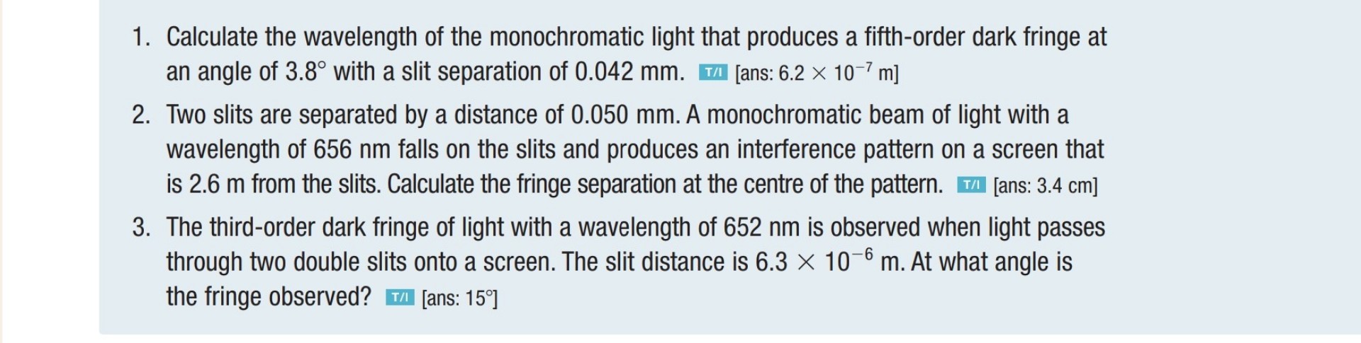 1. Calculate the wavelength of the monochromatic light that produces a fifth-order dark fringe at an angle of 3.8° with a slit separation of 0.042 mm. [ans: 6.2 × 10?? m]
2. Two slits are separated by a distance of 0.050 mm. A monochromatic beam of light with a wavelength of 656 nm falls on the slits and produces an interference pattern on a screen that is 2.6 m from the slits. Calculate the fringe separation at the centre of the pattern. [ans: 3.4 cm]
3. The third-order dark fringe of light with a wavelength of 652 nm is observed when light passes through two double slits onto a screen. The slit distance is 6.3 × 10?? m. At what angle is the fringe observed? [ans: 15°]