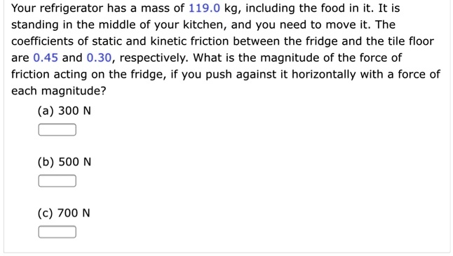 Your refrigerator has a mass of 119.0 kg, including the food in it. It is
standing in the middle of your kitchen, and you need to move it. The
coefficients of static and kinetic friction between the fridge and the tile floor
are 0.45 and 0.30, respectively. What is the magnitude of the force of
friction acting on the fridge, if you push against it horizontally with a force of
each magnitude?
(a) 300 N
(b) 500 N
(c) 700 N