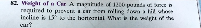 A magnitude of 1200 pounds of force is required to prevent a car from rolling down a hill whose incline is 15  to the horizontal. What is the weight of the car?