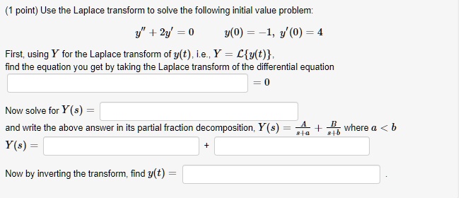 Use the Laplace transform to solve the following initial value problem:
y” + 2y' = 0 y(0) = -1, y'(0) = 4
First, using Y for the Laplace transform of y(t), i.e., Y = Ly(t),
find the equation you get by taking the Laplace transform of the differential equation
= 0
Now solve for Y(s) =
and write the above answer in its partial fraction decomposition, Y(s) = A/(s+a) + B/(s+b) where a < b
Y(s) = + 
Now by inverting the transform, find y(t) =