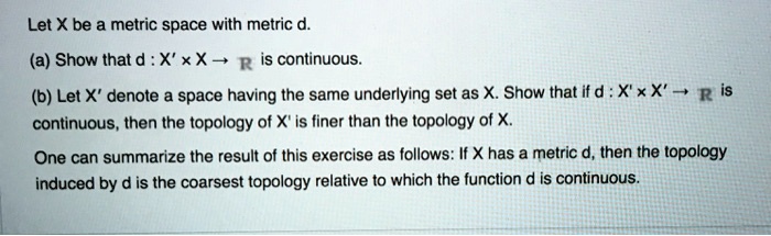 Let X be a metric space with metric d.
(a) Show that d : X × X ? R is continuous.
(b) Let X' denote a space having the same underlying set as X. Show that if d : X' × X' ? R is continuous, then the topology of X' is finer than the topology of X.
One can summarize the result of this exercise as follows: If X has a metric d, then the topology induced by d is the coarsest topology relative to which the function d is continuous.