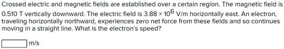 Crossed electric and magnetic fields are established over a certain region. The magnetic field is 0.510 T vertically downward. The electric field is 3.88 x 10^6 V/m horizontally east. An electron, traveling horizontally northward, experiences zero net force from these fields and so continues moving in a straight line. What is the electron's speed?
