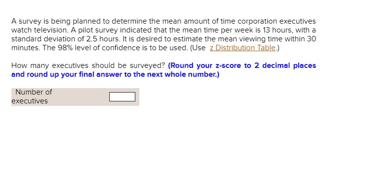 A survey is being planned to determine the mean amount of time corporation executives watch television. A pilot survey indicated that the mean time per week is 13 hours, with a standard deviation of 2.5 hours. It is desired to estimate the mean viewing time within 30 minutes. The 98% level of confidence is to be used. (Use z Distribution Table.)

How many executives should be surveyed? (Round your z-score to 2 decimal places and round up your final answer to the next whole number.)

Number of executives