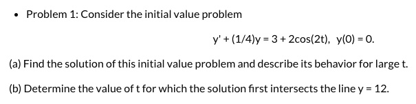 • Problem 1: Consider the initial value problem
y' + (1/4)y = 3 + 2cos(2t), y(0) = 0.
(a) Find the solution of this initial value problem and describe its behavior for large t.
(b) Determine the value of t for which the solution first intersects the line y = 12.