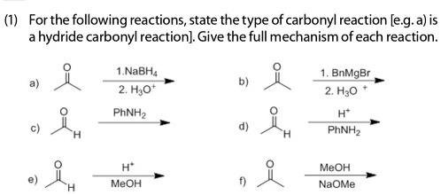 (1) For the following reactions, state the type of carbonyl reaction [e.g. a) is a hydride carbonyl reaction]. Give the full mechanism of each reaction.
a) O 1.NaBH4 2. H3O+
b) O 1. BnMgBr 2. H3O+
c) O H PhNH2
d) O H H+ PhNH2
e) O H H+ MeOH
f) O MeOH NaOMe