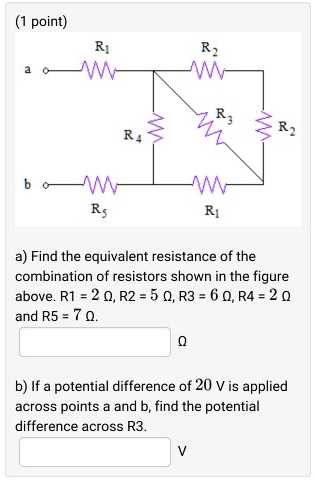 a) Find the equivalent resistance of the combination of resistors shown in the figure above. R1 = 2 ?, R2 = 5 ?, R3 = 6 ?, R4 = 2 ? and R5 = 7 ?.
b) If a potential difference of 20 V is applied across points a and b, find the potential difference across R3.