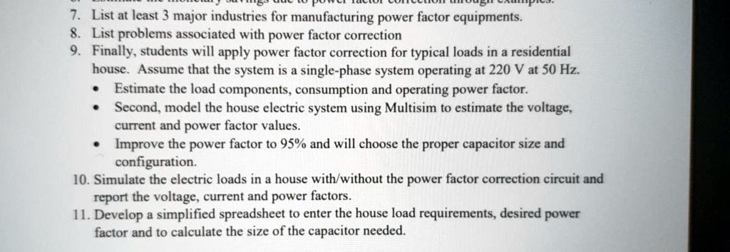 7. List at least 3 major industries for manufacturing power factor equipments.
8. List problems associated with power factor correction
9. Finally, students will apply power factor correction for typical loads in a residential
house. Assume that the system is a single-phase system operating at 220 V at 50 Hz.
• Estimate the load components, consumption and operating power factor.
• Second, model the house electric system using Multisim to estimate the voltage,
current and power factor values.
• Improve the power factor to 95% and will choose the proper capacitor size and
configuration.
10. Simulate the electric loads in a house with/without the power factor correction circuit and
report the voltage, current and power factors.
11. Develop a simplified spreadsheet to enter the house load requirements, desired power
factor and to calculate the size of the capacitor needed.