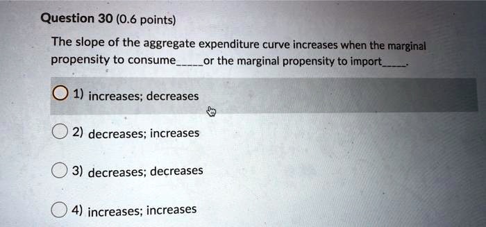 The slope of the aggregate expenditure curve increases when the marginal propensity to consume  or the marginal propensity to import .
1) increases; decreases
2) decreases; increases
3) decreases; decreases
4) increases; increases