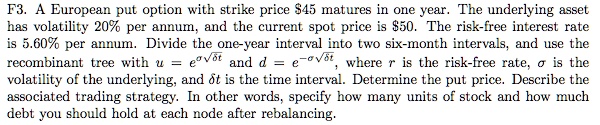 F3. A European put option with strike price 45 matures in one year. The underlying asset has volatility 20% per annum, and the current spot price is $50. The risk-free interest rate is 5.60% per annum. Divide the one-year interval into two six-month intervals, and use the recombinant tree with $u = e^{sigma sqrt{delta t}}$ and $d = e^{-sigma sqrt{delta t}}$, where $r$ is the risk-free rate, $sigma$ is the volatility of the underlying, and $delta t$ is the time interval. Determine the put price. Describe the associated trading strategy. In other words, specify how many units of stock and how much debt you should hold at each node after rebalancing.