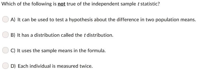 Which of the following is not true of the independent sample t statistic?
A) It can be used to test a hypothesis about the difference in two population means.
B) It has a distribution called the t distribution.
C) It uses the sample means in the formula.
D) Each individual is measured twice.