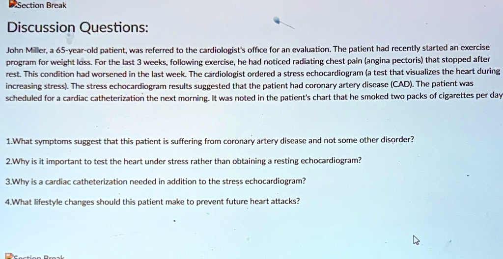 Discussion Questions:

John Miller, a 65-year-old patient, was referred to the cardiologist's office for an evaluation. The patient had recently started an exercise program for weight loss. For the last 3 weeks, following exercise, he had noticed radiating chest pain (angina pectoris) that stopped after rest. This condition had worsened in the last week. The cardiologist ordered a stress echocardiogram (a test that visualizes the heart during increasing stress). The stress echocardiogram results suggested that the patient had coronary artery disease (CAD). The patient was scheduled for a cardiac catheterization the next morning. It was noted in the patient's chart that he smoked two packs of cigarettes per day

1.What symptoms suggest that this patient is suffering from coronary artery disease and not some other disorder?
2.Why is it important to test the heart under stress rather than obtaining a resting echocardiogram?
3.Why is a cardiac catheterization needed in addition to the stress echocardiogram?
4.What lifestyle changes should this patient make to prevent future heart attacks?