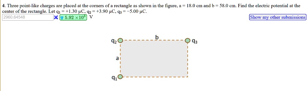 4. Three point-like charges are placed at the corners of a rectangle as shown in the figure, a = 18.0 cm and b = 58.0 cm. Find the electric potential at the center of the rectangle. Let q1 = +1.30 µC, q2 = +3.90 µC, q3 = -5.00 µC.
