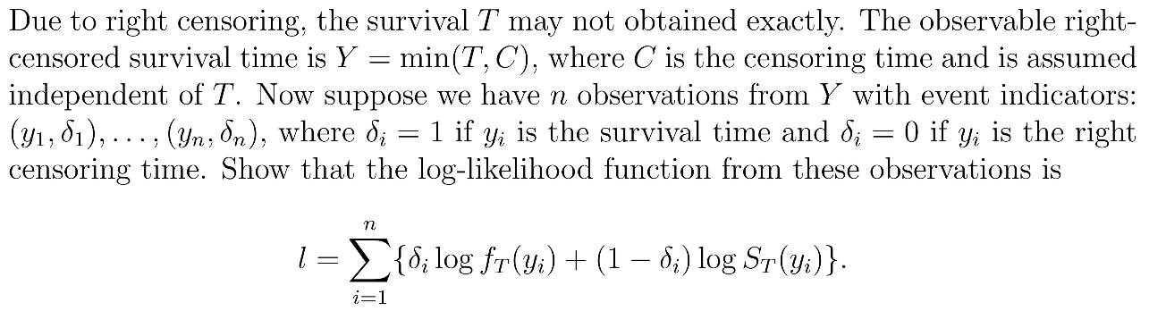 Due to right censoring, the survival ( T ) may not obtained exactly. The observable right-censored survival time is ( Y = min(T,C) ), where ( C ) is the censoring time and is assumed independent of ( T ). Now suppose we have ( n ) observations from ( Y ) with event indicators: ( (y1, delta1), dots, (yn, deltan) ), where ( deltai = 1 ) if ( yi ) is the survival time and ( deltai = 0 ) if ( yi ) is the right censoring time. Show that the log-likelihood function from these observations is

[ l = sumi=1^n  deltai log fT(yi) + (1 - deltai) log ST(yi) . ]
