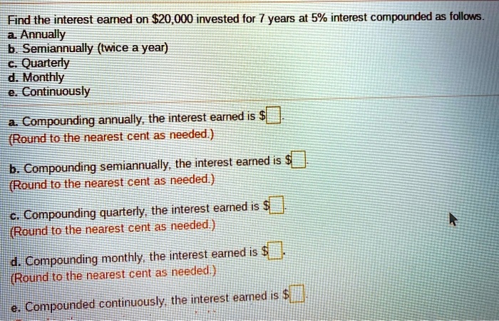 Find the interest earned on 20,000 invested for 7 years at 5% interest compounded as follows.
a. Annually
b. Semiannually (twice a year)
c. Quarterly
d. Monthly
e. Continuously

a. Compounding annually, the interest earned is.
(Round to the nearest cent as needed.)

b. Compounding semiannually, the interest earned is .
(Round to the nearest cent as needed.)

c. Compounding quarterly, the interest earned is.
(Round to the nearest cent as needed.)

d. Compounding monthly, the interest earned is .
(Round to the nearest cent as needed.)

e. Compounded continuously, the interest earned is.
(Round to the nearest cent as needed.)